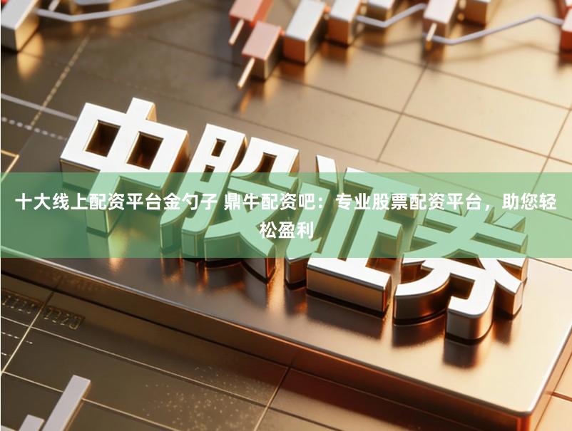 十大线上配资平台金勺子 鼎牛配资吧:专业股票配资平台,助您轻松盈利