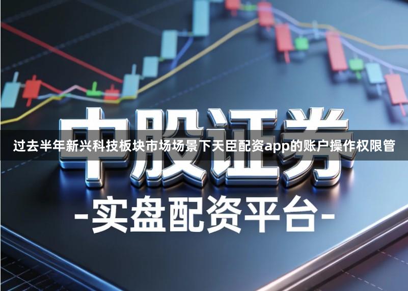 过去半年新兴科技板块市场场景下天臣配资app的账户操作权限管