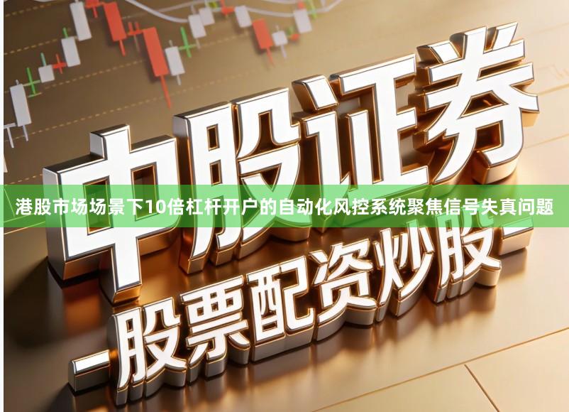 港股市场场景下10倍杠杆开户的自动化风控系统聚焦信号失真问题