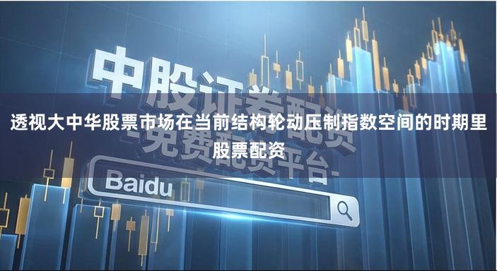 透视大中华股票市场在当前结构轮动压制指数空间的时期里股票配资