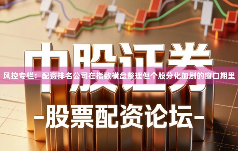 风控专栏:配资排名公司在指数横盘整理但个股分化加剧的窗口期里