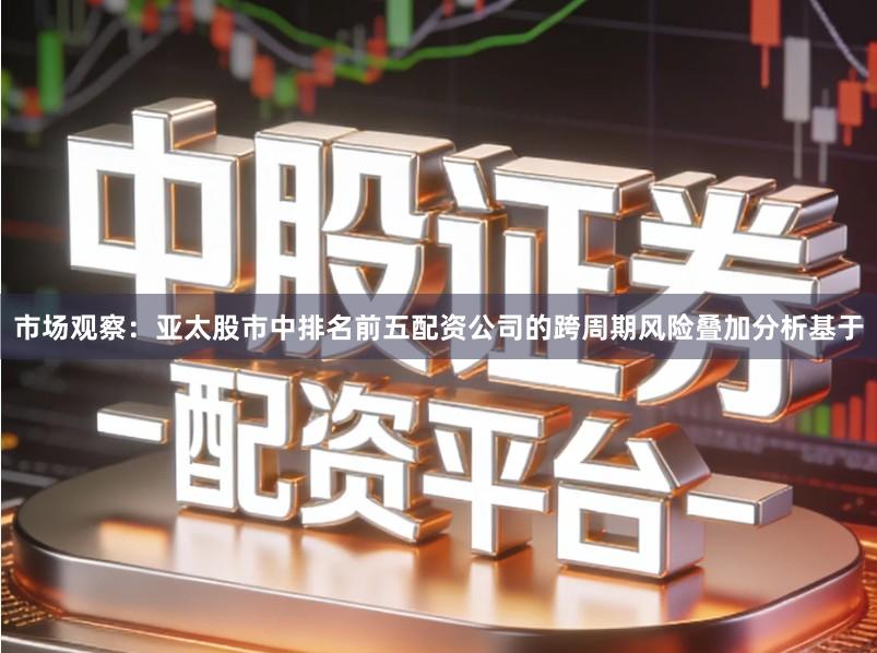 市场观察：亚太股市中排名前五配资公司的跨周期风险叠加分析基于