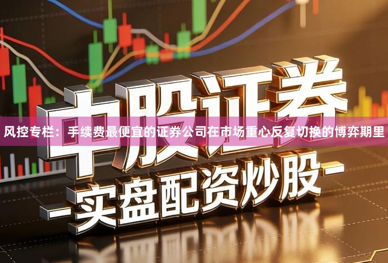 风控专栏：手续费最便宜的证券公司在市场重心反复切换的博弈期里
